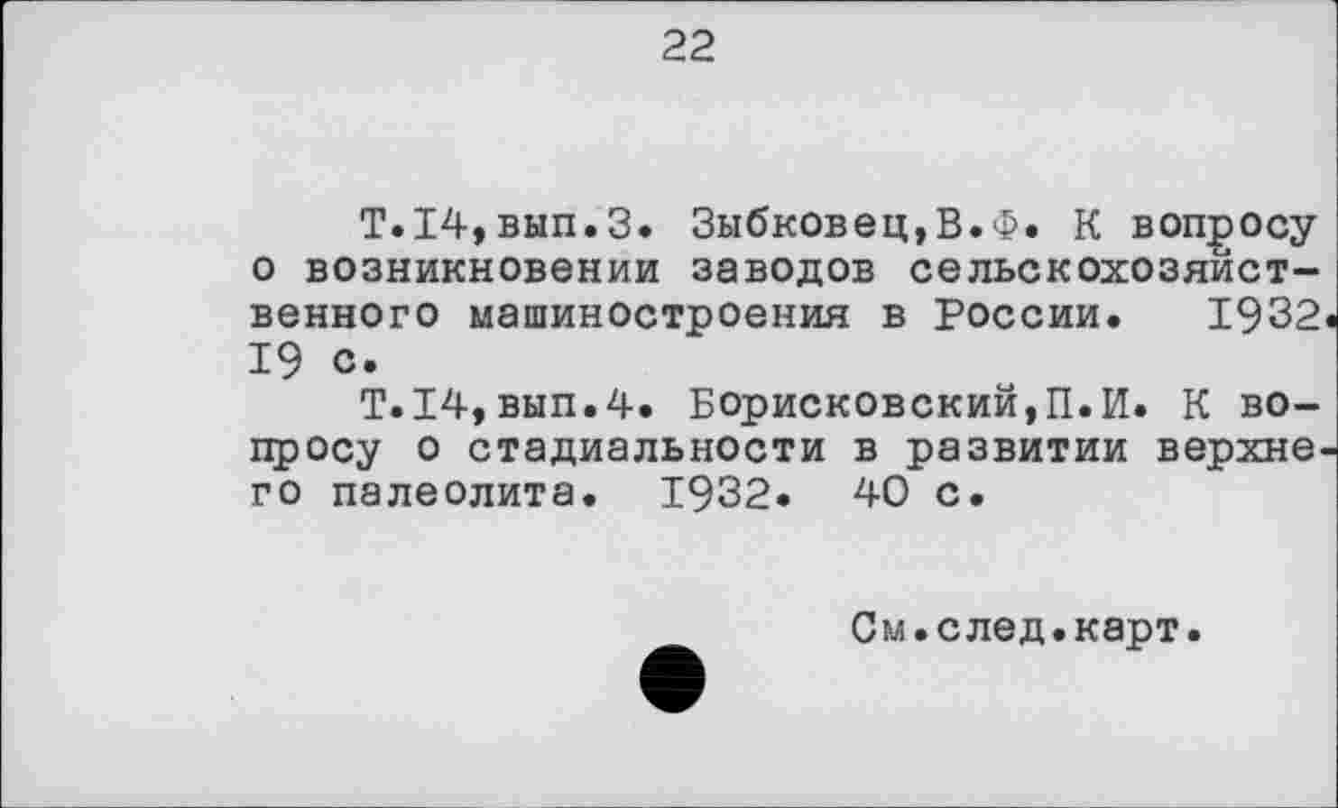 ﻿22
Т.14,вып.З. Зыбковец,В.Ф. К вопросу о возникновении заводов сельскохозяйственного машиностроения в России. 1932 19 с.
T.I4,вып.4. Борисковский,П.И. К вопросу о стадиальности в развитии верхнє го палеолита. 1932. 40 с.
См.след.карт.